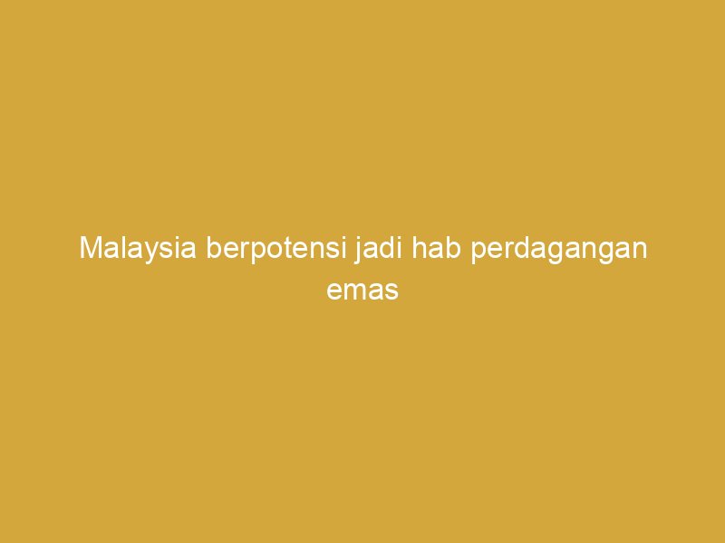 malaysia berpotensi jadi hab perdagangan emas fizikal global 161818