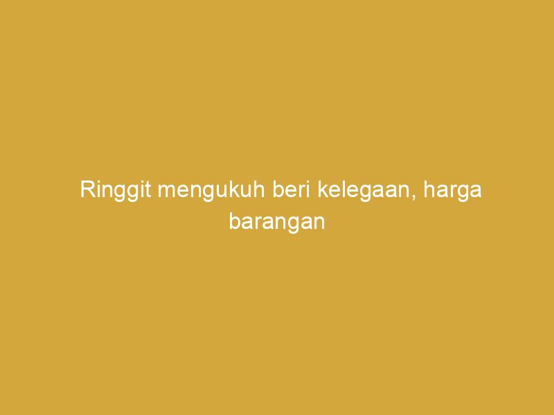 ringgit mengukuh beri kelegaan harga barangan import lebih terkawal 163189