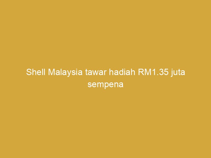 shell malaysia tawar hadiah rm1 35 juta sempena ulang tahun ke 135 162389