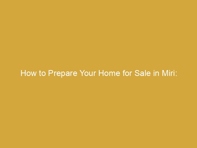 how to prepare your home for sale in miri enhance presentation for faster sales 175961 d20a6